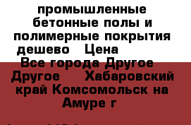 промышленные бетонные полы и полимерные покрытия дешево › Цена ­ 1 008 - Все города Другое » Другое   . Хабаровский край,Комсомольск-на-Амуре г.